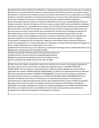 El mejoramiento continuo (MCC) es una filosofía y un sistema gerencial que involucra a los gerentes, a los demás
directivos y a los profesionales de la salud en el mejoramiento continúo de los procesos, para alcanzar mejores
resultados en la atención de sus clientes /usuarios y sus familias. Este sistema mira a la organización con enfoque
sistémico y entiende la atención en salud que esta brinda como un continuo clínico administrativo cuya finalidad
es alcanzar resultados de la atención en salud ofrecida al paciente introduce métodos estadísticos y
herramientas gerenciales que reducen la utilización inadecuada de los recursos, la duplicidad de procesos y el
trabajo innecesario. Atención Centrada en el Cliente. Cuando se aplica el MCC la meta es identificar, satisfacer y
exceder las expectativas y necesidades de los usuarios, de sus Familias, del nivel directivo, de los profesionales
de la salud y de la comunidad. Para el éxito en la implementación del MCC, la organización debe orientar sus
acciones hacia los usuarios. Esta transición de los prestadores de servicios hacia el enfoque de satisfacer las
necesidades de sus usuarios, implica un compromiso continuo de la organización para hablar con ellos,
entenderlos, traducir esas necesidades en productos y servicios y finalmente verificar si los resultados de la
atención cumplieron con sus expectativas y promover acciones de mejoramiento. Como en cualquier
reorientación o readaptación de una institución, adaptarse a este enfoque implica cambios en la filosofía y
cultura de la organización, en el tipo de liderazgo, en la planeación y compartir del conocimiento del negocio, en
hacer cambios significantes en el trabajo diario, en los roles y
apoderamiento de las personas y en las relaciones y coordinación del trabajo entre los profesionales dentro de la
organización. ( Anexo técnico Nº 2 Res 1045 de 2006)
También corresponde al Ministerio de la Protección Social velar por el
establecimiento y mantenimiento de la compatibilidad del Sistema
Obligatorio de Garantía de Calidad de la Atención de Salud con otros
Sistemas de Gestión de Calidad. Articulo 5 Dec 1011 de 2006.

El SOGC tiene como objeto la calidad de la atención en salud de cara al usuario , sin embargo al igual que los
principios cada uno de sus componentes se traduce de la siguiente manera: 1.SISTEMA A ÚNICO DE
HABILITACIÓN: Tiene por objeto el cumplimiento de las condiciones básicas obligatorias en pro de ofrecer
seguridad a los usuarios. SISTEMA ÚNICO DE ACREDITACIÓN : Su objeto es la Autoevaluación para la obtención
de niveles superiores de calidad.3. SISTEMA DE INFORMACIÓN : Se resumen en la monitoreo, orientación y
referenciación para estimular la competencia.4. SISTEMA DE AUDITORIA PARA AL MEJORAMIENTO DE LA
CALIDAD: El objeto de este sistema es convertirse en un instrumento de evaluación y monitorización
permanente para el logro del mejoramiento continuo de la calidad de frente al usuario. El SOGC es aplicable a
prestadores de servicios de salud, a las entidades promotoras de salud, las administradoras del régimen
subsidiado, las entidades adaptadas, las empresas de medicina prepagada y a las entidades departamentales,
distritales y municipales de salud y los prestadores de servicios de salud que operen exclusivamente en
cualquiera de los regímenes de excepción contemplados en el Artículo
 