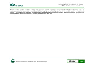 Modelo Académico de Calidad para la Competitividad APSO-01 13/35
Guía Pedagógica y de Evaluación del Módulo:
Aplicación de procesos de soldadura
Por ello, el modulo considera actividades de trabajo en equipo para el desarrollo de prototipos, incorporando actividades de investigación en las que se
inicia la construcción del conocimiento a partir del planteamiento de preguntas acerca del por qué, cómo y para qué, de cada uno de los sistemas,
métodos y técnicas abordados, además de manejar una visión estratégica entre las necesidades sociales y la tecnología disponible para aplicar, así
como la planeación de recursos económicos y humanos para la fabricación de un bien.
 