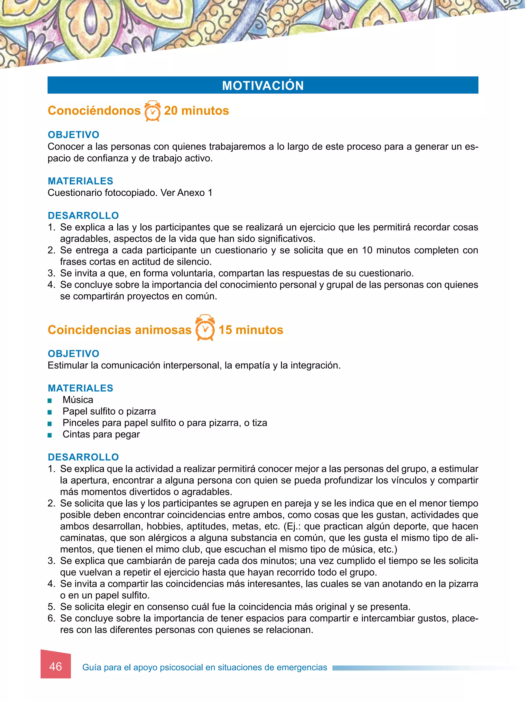 Guía para el apoyo psicosocial en situaciones de emergencias
46
Motivación
Conociéndonos 20 minutos
Objetivo
Conocer a las personas con quienes trabajaremos a lo largo de este proceso para a generar un es-
pacio de confianza y de trabajo activo.
Materiales
Cuestionario fotocopiado. Ver Anexo 1
Desarrollo
1. 	Se explica a las y los participantes que se realizará un ejercicio que les permitirá recordar cosas
agradables, aspectos de la vida que han sido significativos.
2. 	Se entrega a cada participante un cuestionario y se solicita que en 10 minutos completen con
frases cortas en actitud de silencio.
3. 	Se invita a que, en forma voluntaria, compartan las respuestas de su cuestionario.
4.	Se concluye sobre la importancia del conocimiento personal y grupal de las personas con quienes
se compartirán proyectos en común.
Coincidencias animosas 15 minutos
Objetivo
Estimular la comunicación interpersonal, la empatía y la integración.
Materiales
	 Música
	 Papel sulfito o pizarra
	 Pinceles para papel sulfito o para pizarra, o tiza
	Cintas para pegar
Desarrollo
1.	Se explica que la actividad a realizar permitirá conocer mejor a las personas del grupo, a estimular
la apertura, encontrar a alguna persona con quien se pueda profundizar los vínculos y compartir
más momentos divertidos o agradables.
2. 	Se solicita que las y los participantes se agrupen en pareja y se les indica que en el menor tiempo
posible deben encontrar coincidencias entre ambos, como cosas que les gustan, actividades que
ambos desarrollan, hobbies, aptitudes, metas, etc. (Ej.: que practican algún deporte, que hacen
caminatas, que son alérgicos a alguna substancia en común, que les gusta el mismo tipo de ali-
mentos, que tienen el mimo club, que escuchan el mismo tipo de música, etc.)
3. 	Se explica que cambiarán de pareja cada dos minutos; una vez cumplido el tiempo se les solicita
que vuelvan a repetir el ejercicio hasta que hayan recorrido todo el grupo.
4. 	Se invita a compartir las coincidencias más interesantes, las cuales se van anotando en la pizarra
o en un papel sulfito.
5. 	Se solicita elegir en consenso cuál fue la coincidencia más original y se presenta.
6. 	Se concluye sobre la importancia de tener espacios para compartir e intercambiar gustos, place-
res con las diferentes personas con quienes se relacionan.
 