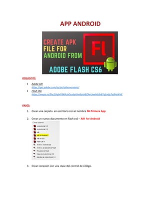 REQUISITOS:
 Adobe AIR
https://get.adobe.com/es/air/otherversions/
 Flash CS6
https://mega.nz/file/LBglHYBK#UoDcu6pXImRjyiulBZAeUwxMo9r8TgEmfg7aifHaWVE
PASOS:
1. Crear una carpeta en escritorio con el nombre Mi Primera App
2. Crear un nuevo documento en flash cs6 – AIR for Android
3. Crear conexión con una clase del control de código.
 