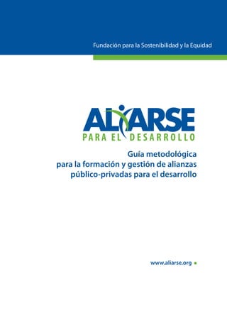 Fundación para la Sostenibilidad y la Equidad




                    Guía metodológica
para la formación y gestión de alianzas
   público-privadas para el desarrollo




                               www.aliarse.org
 