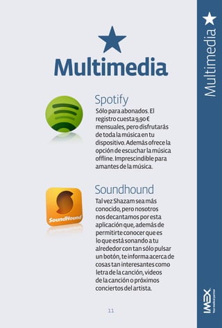 Multimedia
Multimedia
   Spotify
   Sólo para abonados. El
   registro cuesta 9,90 €
   mensuales, pero disfrutarás
   de toda la música en tu
   dispositivo. Además ofrece la
   opción de escuchar la música
   offline. Imprescindible para
   amantes de la música.


   Soundhound
   Tal vez Shazam sea más
   conocido, pero nosotros
   nos decantamos por esta
   aplicación que, además de
   permitirte conocer que es
   lo que está sonando a tu
   alrededor con tan sólo pulsar
   un botón, te informa acerca de
   cosas tan interesantes como
   letra de la canción, videos
   de la canción o próximos
   conciertos del artista.


       11
 