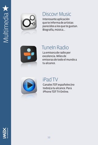 Discovr Music
Multimedia
             Interesante aplicación
             que te informa de artistas
             parecidos a los que te gustan.
             Biografía, música…




             TuneIn Radio
             La emisora de radio por
             excelencia. Miles de
             emisoras de todo el mundo a
             tu alcance.




             iPad TV
             Canales TDT españoles (no
             todos) a tu alcance. Para
             iPhone TDT TV Online.




                 12
 