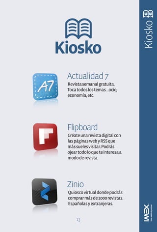 Kiosko
Kiosko
 Actualidad 7
 Revista semanal gratuita.
 Toca todos los temas…ocio,
 economía, etc.




 Flipboard
 Créate una revista digital con
 las páginas web y RSS que
 más sueles visitar. Podrás
 ojear todo lo que te interesa a
 modo de revista.




 Zinio
 Quiosco virtual donde podrás
 comprar más de 2000 revistas.
 Españolas y extranjeras.


      13
 