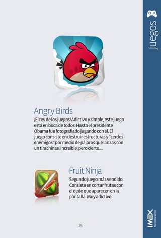 Juegos
Angry Birds
¡El rey de los juegos! Adictivo y simple, este juego
está en boca de todos. Hasta el presidente
Obama fue fotografiado jugando con él. El
juego consiste en destruir estructuras y “cerdos
enemigos” por medio de pájaros que lanzas con
un tirachinas. Increible, pero cierto….




                    Fruit Ninja
                    Segundo juego más vendido.
                    Consiste en cortar frutas con
                    el dedo que aparecen en la
                    pantalla. Muy adictivo.




                         15
 
