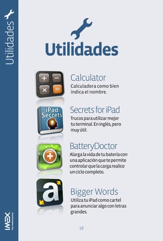 Utilidades


             Utilidades
                Calculator
                Calculadora como bien
                indica el nombre.


                Secrets for iPad
                Trucos para utilizar mejor
                tu terminal. En inglés, pero
                muy útil.


                BatteryDoctor
                Alarga la vida de tu batería con
                una aplicación que te permite
                controlar que la carga realice
                un ciclo completo.



                Bigger Words
                Utiliza tu iPad como cartel
                para anunciar algo con letras
                grandes.


                     18
 