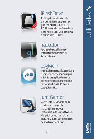 iFlashDrive




                               Utilidades
Esta aplicación simula
un pendrive y te permite
guardar DOCS, EXCELS,
PDFS en el disco duro de tu
iPhone o iPad. Se gestiona
a través de iTunes.


Traductor
App que lleva el famoso
traductor de google a tu
Smartphone.


LogMeIn
¿Nunca has pensado acceder a
tu ordenador desde cualquier
sitio? Estas aplicaciones te
permiten controlar de forma
remota tu PC o MAC desde
cualquier sitio.


JumiGamer
Convierte tu Smartphone
o tablet en un ratón
inalámbrico previa
instalación de un software.
Muy útil como mando a
distancia para ver películas
desde tu ordenador.


    19
 
