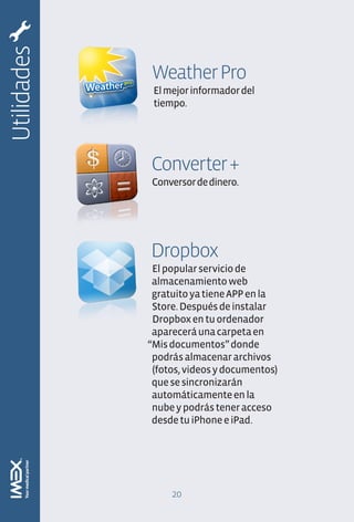 Utilidades
             Weather Pro
              El mejor informador del
              tiempo.




             Converter +
             Conversor de dinero.




             Dropbox
              El popular servicio de
              almacenamiento web
              gratuito ya tiene APP en la
              Store. Después de instalar
              Dropbox en tu ordenador
              aparecerá una carpeta en
             “Mis documentos” donde
              podrás almacenar archivos
              (fotos, videos y documentos)
              que se sincronizarán
              automáticamente en la
              nube y podrás tener acceso
              desde tu iPhone e iPad.




                  20
 