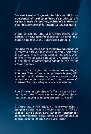 The Next Level es la apuesta decidida de IMEX para
incrementar el nivel tecnológico de productos y la
especialización de servicios, invirtiendo tanto en ca-
pital humano como en la infraestructura necesaria.


Ahora, centramos nuestros esfuerzos en ofrecer so-
luciones de alta tecnología capaces de cambiar el
modo de diagnosticar y tratar cada patología.


También trabajamos por la internacionalización de
la empresa a través de la investigación y desarrollo
de productos capaces de de cambiar el modo de diag-
nosticar y tratar cada patología. Productos de los
que en breve, se comenzará a hablar en encuentros
internacionales.

Y por si no fuera suficiente, continuamos investigan-
do innovaciones en cualquier punto de la geografía
mundial con el objetivo de, si encontramos produc-
tos que responden a necesidades no resueltas de
nuestros clientes, trabajamos por acercárselos.


A partir de aquí y siguiendo la línea de estos 3 con-
ceptos, encontrará en las siguientes páginas referen-
cias de los nuevos productos en cartera de IMEX.


Si desea más información, visite www.imex.es, o
acérquese durante este Congreso de Faco Elche al
Connect Bar de IMEX para tomar un refresco con
nosotros mientras le mostramos en profundidad las
nuevas tecnologías que tiene a su alcance.
 