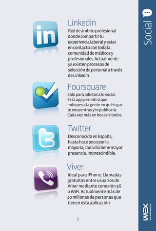 Linkedin




                                   Social
Red de ámbito profesional
donde compartir tu
experiencia laboral y estar
en contacto con toda la
comunidad de médicos y
profesionales. Actualmente
ya existen procesos de
selección de personal a través
de Linkedin

Foursquare
Sólo para adictos a lo social.
Esta app permitirá que
indiques a la gente en qué lugar
te encuentras y lo publicará.
Cada vez más en boca de todos.


Twitter
Desconocido en España,
hasta hace poco por la
mayoría, cada dia tiene mayor
presencia. Imprescindible.


Viver
Ideal para iPhone. Llamadas
gratuitas entre usuarios de
Viber mediante conexión 3G
o WiFi. Actualmente más de
40 millones de personas que
tienen esta aplicación


     9
 