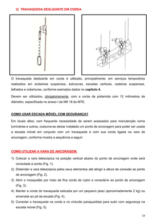 19
2) TRAVAQUEDA DESLIZANTE EM CORDA
O travaqueda deslizante em corda é utilizado, principalmente, em serviços temporários
realizados em andaimes suspensos, estruturas, escadas verticais, cadeiras suspensas,
telhados e coberturas, conforme exemplos dados no capítulo 4.
Devem ser utilizados, obrigatoriamente, com a corda de poliamida com 12 milímetros de
diâmetro, especificada no anexo I da NR 18 do MTE.
COMO USAR ESCADA MÓVEL COM SEGURANÇA?
Em locais altos, com frequente necessidade de serem acessados para manutenção como
luminárias e outros, costuma-se deixar instalado um ponto de ancoragem para poder ser usada
a escada móvel em conjunto com um travaqueda e com sua corda ligada na vara de
ancoragem, conforme mostra a sequência a seguir:
COMO UTILIZAR A VARA DE ANCORAGEM:
1) Colocar a vara telescópica na posição vertical abaixo do ponto de ancoragem onde será
conectada a corda (Fig. 1).
2) Distender a vara telescópica pelos seus elementos até atingir a altura de conexão ao ponto
de ancoragem (Fig. 2).
3) Abrir o mosquetão por meio da fina corda de nylon e conectá-lo ao ponto de ancoragem
(Fig. 3).
4) Manter a corda do travaqueda esticada por um pequeno peso (aproximadamente 2 kg) ou
amarrada ao pé da escada (Fig. 4).
5) Conectar o travaqueda na corda e no cinturão paraquedista para subir com segurança na
escada móvel (Fig. 5).
 