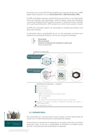 10GUIA DE SELEÇÃO DE APARELHOS DE
PROTEÇÃO RESPIRATÓRIA FILTRANTES
De acordo com a norma EN 149 (que estabelece os requisitos de fabrico), os APR
podem ainda classificar-se como Reutilizáveis (R) ou Não Reutilizáveis (NR).
Os APR reutilizáveis possuem características que permitem a sua higienização
(como por exemplo, anel higienizável, conforme figura), sendo mais duradouro
e possuindo obrigatoriamente resistência superior à obstrução (ensaio realizado
com a partícula de Dolomite - APR marcado com a letra D caso cumpra o ensaio).
Os APR não reutilizáveis devem ser descartados e enviados para destino final
após cada utilização.
A informação sobre a possibilidade de ser ou não reutilizável, encontrar-se-á
expressa na marcação da máscara, com recurso à seguinte simbologia:
— R	 Reutilizável
— NR	 Não reutilizável
— D	Cumpre os requisitos de resistência à obstrução
(Teste de Dolomite)
EXEMPLOS DE MARCAÇÃO
MÁSCARA AUTOFILTRANTE
NÃO REUTILIZÁVEL
MÁSCARA AUTOFILTRANTE
REUTILIZÁVEL
1
1
2
2
3
3
4
4
5
5
1
2
3
6
6
4
5
INFORMAÇÃO NA MARCAÇÃO — LEGENDAS
Nome do fabricante
Número do modelo
Número e ano da norma
Tipo de filtro e caraterísticas:
FFP2 – filtro de partículas com eficiência média
NR – não reutilizável
R – reutilizável
D – passou no teste de Dolomite (resistência superior à obstrução)
Marcação CE seguida do número do Organismo Notificado que atestou a
conformidade do APR
Anel higienizável no interior
3.2. SEMIMÁSCARAS
São constituídas por uma peça facial à qual se ligam os filtros selecionados de
acordo com o contaminante presente na atmosfera de trabalho.
A semimáscara é especialmente adequada em situações onde não é necessária
protecção ocular ou em que a perigosidade da atmosfera de trabalho possa
permitir a utilização de óculos de proteção em separado.
Fig. 3 — Exemplo de uma
semimáscara.
 