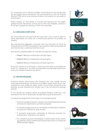 11 GUIA DE SELEÇÃO DE APARELHOS DE
PROTEÇÃO RESPIRATÓRIA FILTRANTES
Em comparação com a máscara completa, a semimáscara é uma solução mais
leve que requer menos manutenção, mas que apresenta um Fator de Proteção
Nominal (FPN) inferior ao da máscara completa, como poderá ser consultado no
presente guia.
Podem também ser encontradas no mercado semimáscaras que não exigem
qualquer tipo de manutenção, uma vez que os filtros são integrados, substituin-
do‑se todo o equipamento quando os filtros ficam saturados.
3.3. MÁSCARAS COMPLETAS
São constituídas por uma peça facial que cobre toda a cara, à qual se ligam os
filtros selecionados de acordo com o contaminante presente na atmosfera de
trabalho.
São especialmente adequadas a situações onde seja necessário um Factor de
Protecção Nominal (FPN) mais elevado e seja necessária, dada a perigosidade da
atmosfera do local, a protecção facial e/ou ocular.
As máscaras completas podem ser inseridas nas seguintes classes:
— Classe 1: Máscara completa para utilização ligeira;
— Classe 2: Máscara completa para utilização geral;
— Classe 3: Máscara completa para utilização específica.
No que diz respeito à sua marcação, o número de classe deve ser precedido das
letras “CL”, seguido do n.º da classe correspondente, acompanhado ainda do ano
e da norma europeia relativa ao seu fabrico.
3.4. APR MOTORIZADOS
Conforme referido anteriormente são compostos por uma unidade filtrante
motorizada abastecida por uma bateria recarregável, ligada através de um tubo
respiratório a uma unidade de cabeça, sendo a sua principal caracteristica não
depender da ação respiratória do utilizador para o seu funcionamento (pressão
positiva).
É uma solução que assegura fatores de proteção elevados, sendo que o seu
desempenho em termos de proteção não depende do ajuste da peça facial.
A utilização de equipamentos motorizados é recomendada quando:
— Existe necessidade de garantir elevados níveis de proteção (poluentes da
atmosfera de trabalho particularmente perigosos) ;
— É necessário proporcionar maior comodidade na realização de trabalhos,
em particular trabalhos de longa duração;
— É necessário proporcionar combinação de diferentes proteções (ex:
proteção facial, respiratória e da cabeça);
— Os utilizadores possuem barba/bigode, ou deformações faciais, fatores
que poderão originar problemas de ajuste da peça facial na utilização de
APR de pressão negativa,
Fig. 4 — Exemplo de
uma semimáscara sem
manutenção.
Fig. 5 — Exemplo de uma
máscara completa.
Fig. 6 — Exemplo de
marcação de uma máscara
completa.
Fig. 7 — Exemplo de uma
máscara APR motorizada.
 