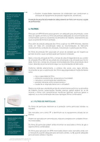 12GUIA DE SELEÇÃO DE APARELHOS DE
PROTEÇÃO RESPIRATÓRIA FILTRANTES
— Existem incapacidades expressas do colaborador que condicionam a
utilização de equipamento de pressão negativa (ex: asmáticos).
A seleção da peça facial/unidade de cabeça deverá ser feita com recurso a ajuda
de profissionais.
4. FILTROS
Para que um APR filtrante possa garantir um adequado grau de proteção, a este
deve ser ligado um filtro ou filtros de proteção adequados às concentrações dos
contaminantes químicos existentes na atmosfera de trabalho, relativamente aos
quais se pretende fornecer proteção.
Para além da seleção adequada dos filtros a aplicar nos APR filtrantes, deverão
ainda ser tidas em consideração todas as recomendações do fabricante
relativamente às condições de utilização, manutenção e substituição dos filtros.
Os filtros de proteção têm associado um prazo de validade que diz respeito ao
período durante o qual o produto pode permanecer embalado.
Após o início da utilização do filtro, o tempo de vida útil dependerá do seu caráter
de utilização (R ou NR), do seu estado de conservação e da utilização que lhe for
dada. Como tal, o tempo de utilização recomendada dos filtros de proteção não é
linear, devendo-se primariamente seguir as recomendações do fabricante.
Conforme referido anteriormente, e embora não exista uma regra definida,
recomenda-se que a substituição dos filtros seja programada em função de fatores
como:
— tipo e capacidade do filtro;
— ambiente envolvente (ex. temperatura e humidade);
— natureza e concentração das substâncias;
— possível interação entre contaminantes e
— caudal de ar respirado (varia com o utilizador).
Realça-se ainda que, atendendo ao tipo de contaminantes químicos na atmosfera
de trabalho (fumos, pulverizações líquidas, poeiras, gases) poderá ter se de
recorrer a filtros com características mecânicas (poeiras), químicas (gases e
vapores), ou a uma combinação das duas tipologias (filtros combinados).
4.1. FILTROS DE PARTÍCULAS
Os filtros de partículas destinam-se à proteção contra particulas (sólidas ou
liquidas).
São marcados com a letra “P” e identificam-se no equipamento através da cor
branca.
Podem ser aplicados em semimáscara, máscara completa e em unidades filtran-
tes motorizadas.
Os filtros de partículas podem ainda encontrar-se associados a filtros de gás e
vapores (filtros combinados).
Os filtros para aplicação em APR motorizados devem estar marcados ainda com
a indicação S, quando adequado para aerossóis sólidos, ou SL quando adequado
para aerossóis sólidos e líquidos.
Os APR motorizados não
deverão ser utilizados
quando:
— O contacto com os
contaminantes (ainda
que em concentrações
pequenas) apresenta
risco imediato para a
vida/saúde, dada a sua
perigosidade.
— A concentração de
oxigénio é insuficiente
(19.5%), como por
exemplo em alguns
espaços confinados, ou
superior a 23%;
— A concentração ou
o contaminante é
desconhecida;
— O contaminante não tem
propriedades de aviso
(cheiro/sabor).
Nestas situações é
recomendável o recurso a
APR Isolantes.
Fig. 8 — Exemplo de
marcação de prazo de
validade de filtro.
Fig. 9 — Filtro de
partículas.
Quando substituir o filtro
de partículas?
Quando o utilizador
sentir dificuldade
acrescida na inalação
(indicação de colmatação
do filtro).
VER RECOMENDAÇÕES
DO FABRICANTE.
 