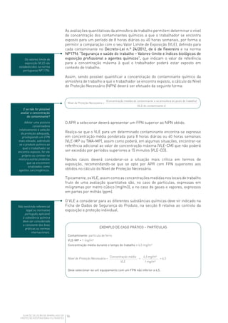 16GUIA DE SELEÇÃO DE APARELHOS DE
PROTEÇÃO RESPIRATÓRIA FILTRANTES
As avaliações quantitativas da atmosfera de trabalho permitem determinar o nível
de concentração dos contaminantes químicos a que o trabalhador se encontra
exposto para um período de 8 horas diárias ou 40 horas semanais, por forma a
permitir a comparação com o seu Valor Limite de Exposição (VLE), definido para
cada contaminante no Decreto-Lei n.º 24/2012, de 6 de Fevereiro e na norma
NP1796 “Segurança e saúde do trabalho – Valores-limite e índices biológicos de
exposição profissional a agentes químicos”, que indicam o valor de referência
para a concentração máxima à qual o trabalhador poderá estar exposto em
contexto de trabalho.
Assim, sendo possível quantificar a concentração do contaminante químico da
atmosfera de trabalho a que o trabalhador se encontra exposto, o cálculo do Nível
de Proteção Necessário (NPN) deverá ser efetuado da seguinte forma:
(VLE do contaminante x)
(Concentração medida do contaminante x na atmosfera do posto de trabalho)
Nível de Proteção Necessária =
E se não for possível
avaliar a concentração
do contaminante?
Adotar uma postura
conservadora
relativamente à seleção
da proteção adequada,
privilegiando um FPN
mais elevado, sobretudo
se o produto químico ao
qual o trabalhador se
encontra exposto, for ele
próprio ou contiver na
mistura outros produtos
que se encontrem
sinalizados como
agentes carcinogénicos.
Não existindo referencial
legal ou normativo
português aplicável
à substância química
deve ser considerado
a constante das boas
práticas ou normas
internacionais.
Os valores limite de
exposição (VLE) são
estabelecidos na norma
portuguesa NP 1796.
O APR a selecionar deverá apresentar um FPN superior ao NPN obtido.
Realça-se que o VLE para um determinado contaminante encontra-se expresso
em concentração média ponderada para 8 horas diárias ou 40 horas semanais
(VLE-MP ou TWA-MP), assim como poderá, em algumas situações, encontrar-se
referência adicional ao valor de concentração máxima (VLE-CM) que não poderá
ser excedido por períodos superiores a 15 minutos (VLE-CD).
Nestes casos deverá considerar-se a situação mais crítica em termos de
exposição, recomendando-se que se opte por APR com FPN superiores aos
obtidos no cálculo do Nível de Proteção Necessária.
Tipicamente, os VLE, assim como as concentrações medidas nos locais de trabalho
fruto de uma avaliação quantitativa são, no caso de partículas, expressas em
miligramas por metro cúbico (mg/m3), e no caso de gases e vapores, expressos
em partes por milhão (ppm).
O VLE a considerar para as diferentes substâncias químicas deve vir indicado na
Ficha de Dados de Segurança do Produto, na secção 8 relativa ao controlo da
exposição e proteção individual.
Concentração média 6,5 mg/m³
VLE 1 mg/m³
Contaminante: partícula de ferro
VLE-MP = 1 mg/m³
Concentração média durante o tempo de trabalho = 6,5 mg/m³
Deve selecionar-se um equipamento com um FPN não inferior a 6,5.
Nível de Proteção Necessária = = = 6,5
EXEMPLO DE CASO PRÁTICO – PARTÍCULAS
 