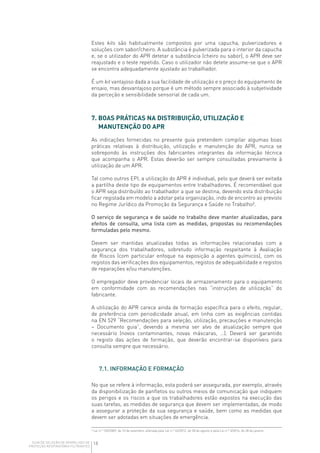 18GUIA DE SELEÇÃO DE APARELHOS DE
PROTEÇÃO RESPIRATÓRIA FILTRANTES
Estes kits são habitualmente compostos por uma capucha, pulverizadores e
soluções com sabor/cheiro. A substância é pulverizada para o interior da capucha
e, se o utilizador do APR detetar a substância (cheiro ou sabor), o APR deve ser
reajustado e o teste repetido. Caso o utilizador não detete assume-se que o APR
se encontra adequadamente ajustado ao trabalhador.
É um kit vantajoso dada a sua facilidade de utilização e o preço do equipamento de
ensaio, mas desvantajoso porque é um método sempre associado à subjetividade
da perceção e sensibilidade sensorial de cada um.
7. BOAS PRÁTICAS NA DISTRIBUIÇÃO, UTILIZAÇÃO E
MANUTENÇÃO DO APR
As indicações fornecidas no presente guia pretendem compilar algumas boas
práticas relativas à distribuição, utilização e manutenção do APR, nunca se
sobrepondo às instruções dos fabricantes integrantes da informação técnica
que acompanha o APR. Estas deverão ser sempre consultadas previamente à
utilização de um APR.
Tal como outros EPI, a utilização do APR é individual, pelo que deverá ser evitada
a partilha deste tipo de equipamentos entre trabalhadores. É recomendável que
o APR seja distribuído ao trabalhador a que se destina, devendo esta distribuição
ficar registada em modelo a adotar pela organização, indo de encontro ao previsto
no Regime Jurídico da Promoção da Segurança e Saúde no Trabalho².
O serviço de segurança e de saúde no trabalho deve manter atualizadas, para
efeitos de consulta, uma lista com as medidas, propostas ou recomendações
formuladas pelo mesmo.
Devem ser mantidas atualizadas todas as informações relacionadas com a
segurança dos trabalhadores, sobretudo informação respeitante à Avaliação
de Riscos (com particular enfoque na exposição a agentes químicos), com os
registos das verificações dos equipamentos, registos de adequabilidade e registos
de reparações e/ou manutenções.
O empregador deve providenciar locais de armazenamento para o equipamento
em conformidade com as recomendações nas “instruções de utilização” do
fabricante.
A utilização do APR carece ainda de formação específica para o efeito, regular,
de preferência com periodicidade anual, em linha com as exigências contidas
na EN 529 “Recomendações para seleção, utilização, precauções e manutenção
– Documento guia”, devendo a mesma ser alvo de atualização sempre que
necessário (novos contaminantes, novas máscaras, …). Deverá ser garantido
o registo das ações de formação, que deverão encontrar-se disponíveis para
consulta sempre que necessário.
7.1. INFORMAÇÃO E FORMAÇÃO
No que se refere à informação, esta poderá ser assegurada, por exemplo, através
da disponibilização de panfletos ou outros meios de comunicação que indiquem
os perigos e os riscos a que os trabalhadores estão expostos na execução das
suas tarefas, as medidas de segurança que devem ser implementadas, de modo
a assegurar a proteção da sua segurança e saúde, bem como as medidas que
devem ser adotadas em situações de emergência.
² Lei n.º 102/2009, de 10 de setembro, alterada pela Lei n.º 42/2012, de 28 de agosto e pela Lei n.º 3/2014, de 28 de janeiro.
 