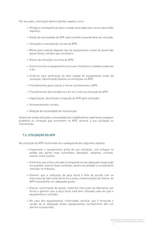 19 GUIA DE SELEÇÃO DE APARELHOS DE
PROTEÇÃO RESPIRATÓRIA FILTRANTES
Por seu lado, a formação deverá abordar aspetos como:
— Perigos e consequências para a saúde associados aos riscos a que estão
expostos;
— Razão da necessidade do APR para a tarefa e quando deve ser utilizado;
— Utilização e manutenção correta do APR;
— Motivo para seleção daquele tipo de equipamento e teste de ajuste das
peças faciais, sempre que necessário;
— Riscos da utilização incorreta do APR;
— Como funciona o equipamento e as suas limitações e cuidados especiais
a ter;
— Critérios para verificação do bom estado do equipamento antes da
utilização, identificando defeitos ou limitações no APR;
— Procedimentos para colocar e retirar corretamente o APR;
— Procedimentos de emergência a ter em conta na utilização do APR;
— Higienização, desinfeção e inspeção do APR após utilização;
— Armazenamento correto;
— Deteção de necessidade de manutenção.
Deverá ser ainda reforçada a necessidade dos trabalhadores reportarem qualquer
problema ou limitação que encontrem no APR, durante a sua utilização ou
manutenção.
7.2. UTILIZAÇÃO DO APR
Na utilização do APR recomenda-se a salvaguarda dos seguintes aspetos:
— Inspecionar o equipamento antes da sua utilização, com enfoque no
estado das partes mais vulneráveis (exemplos: vedantes, correias,
visores, entre outros);
— Confirmar que o filtro utilizado corresponde ao tipo adequado à exposição
em questão, está em boas condições, dentro da validade e corretamente
colocado na máscara;
— Garantir que a colocação da peça facial é feita de acordo com as
instruções do fabricante de forma a evitar contaminações do interior do
APR e possibilitar um adequado ajuste;
— Efetuar confirmação de ajuste, conforme instruções do fabricante, por
forma a garantir que a peça facial está bem colocada cada vez que o
equipamento é utilizado;
— No caso dos equipamentos motorizados verificar que é fornecido o
caudal de ar adequado (estes equipamentos normalmente têm um
alarme incorporado);
 