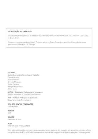 AUTORES
Autoridade para as Condições do Trabalho:
Teresa Almeida
Ana Fernandes
Ernesto Marques
Luisa Carneiro
Margarida Carvalho
Vilma Xavier
APSEI — Associação Portuguesa de Segurança:
Núcleo Autónomo de Segurança no Trabalho
IPQ — Instituto Português da Qualidade:
Departamento de Normalização
PROJETO GRÁFICO E PAGINAÇÃO
José Mendes
EDITOR
ACT
EDIÇÃO
Setembro de 2016
ISBN
978-989-8076-97-7 (web PDF)
Esta publicação reproduz um referencial, que apoia e orienta a realização das atividades nele previstas e exprime a reflexão
dos profissionais da ACT, APSEI e IPQ sobre a melhor forma de dar cumprimento às disposições legais e normas vigentes.
CATALOGAÇÃO RECOMENDADA
Guia de seleção de aparelhos de proteção respiratória filtrantes / Teresa Almeida [et al.]; Lisboa: ACT, 2016; 24 p.;
il. Color; 30 cm
Equipamentos de proteção individual; Produtos químicos; Guias; Proteção respiratória; Prevenção de riscos
profissionais; Marcação CE; Portugal
 