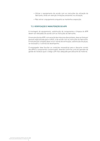 20GUIA DE SELEÇÃO DE APARELHOS DE
PROTEÇÃO RESPIRATÓRIA FILTRANTES
— Utilizar o equipamento de acordo com as instruções de utilização do
fabricante, tendo em atenção limitações existentes na utilização;
— Não retirar o equipamento enquanto se mantenha a exposição.
7.3. VERIFICAÇÃO E MANUTENÇÃO DO APR
A montagem do equipamento, substituição de componentes e limpeza do APR
devem ser efetuadas de acordo com as instruções do fabricante.
A manutenção dos APR, com exceção das máscaras descartáveis, deve ser feita por
pessoal especializado para o efeito, e de acordo com as instruções do fabricante.
A manutenção completa deve incluir rotinas de verificação, substituição de peças,
se necessário, e controlo do desempenho.
O empregador deve facultar as condições necessárias para o descarte correto
dos APR ou componentes contaminados, devendo confirmar junto do operador de
gestão de resíduos qual o código LER mais adequado para descarte do material.
 