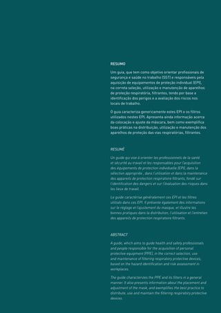 RESUMO
Um guia, que tem como objetivo orientar profissionais de
segurança e saúde no trabalho (SST) e responsáveis pela
aquisição de equipamentos de proteção individual (EPI),
na correta seleção, utilização e manutenção de aparelhos
de proteção respiratória, filtrantes, tendo por base a
identificação dos perigos e a avaliação dos riscos nos
locais de trabalho.
O guia caracteriza genericamente estes EPI e os filtros
utilizados nestes EPI. Apresenta ainda informação acerca
da colocação e ajuste da máscara, bem como exemplifica
boas práticas na distribuição, utilização e manutenção dos
aparelhos de proteção das vias respiratórias, filtrantes.
RESUMÉ
Un guide qui vise à orienter les professionnels de la santé
et sécurité au travail et les responsables pour l’acquisition
des équipements de protection individuelle (EPI), dans la
sélection appropriée , dans l’utilisation et dans la maintenance
des appareils de protection respiratoire filtrants, fondé sur
l’identification des dangers et sur l’évaluation des risques dans
les lieux de travail.
Le guide caractérise généralement ces EPI et les filtres
utilisés dans ces EPI. Il présente également des informations
sur le réglage et l’ajustement du masque, et illustre les
bonnes pratiques dans la distribution, l’utilisation et l’entretien
des appareils de protection respiratoire filtrants.
ABSTRACT
A guide, which aims to guide health and safety professionals
and people responsible for the acquisition of personal
protective equipment (PPE), in the correct selection, use
and maintenance of filtering respiratory protective devices,
based on the hazard identification and risk assessment in
workplaces.
The guide characterizes the PPE and its filters in a general
manner. It also presents information about the placement and
adjustment of the mask, and exemplifies the best practice to
distribute, use and maintain the filtering respiratory protective
devices.
 