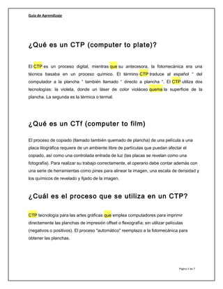 Guía de Aprendizaje
¿Qué es un CTP (computer to plate)?
El CTP es un proceso digital, mientras que su antecesora, la fotomecánica era una
técnica basaba en un proceso químico. El término CTP traduce al español “ del
computador a la plancha “ también llamado “ directo a plancha “. El CTP utiliza dos
tecnologías: la violeta, donde un láser de color violáceo quema la superficie de la
plancha. La segunda es la térmica o termal.
¿Qué es un CTf (computer to film)
El proceso de copiado (llamado también quemado de plancha) de una película a una
placa litográfica requiere de un ambiente libre de partículas que puedan afectar el
copiado, así como una controlada entrada de luz (las placas se revelan como una
fotografía). Para realizar su trabajo correctamente, el operario debe contar además con
una serie de herramientas como pines para alinear la imagen, una escala de densidad y
los químicos de revelado y fijado de la imagen.
¿Cuál es el proceso que se utiliza en un CTP?
CTP tecnología para las artes gráficas que emplea computadores para imprimir
directamente las planchas de impresión offset o flexografía; sin utilizar películas
(negativos o positivos). El proceso "automático" reemplazo a la fotomecánica para
obtener las planchas.
Página 5 de 7
 