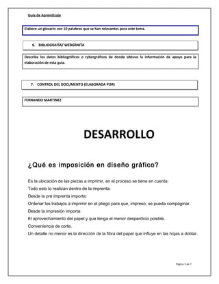 Guía de Aprendizaje
Elabore un glosario con 10 palabras que se han relevantes para este tema.
Describa los datos bibliográficos o cybergráficos de donde obtuvo la información de apoyo para la
elaboración de esta guía.
FERNANDO MARTINEZ
DESARROLLO
¿Qué es imposición en diseño gráfico?
Es la ubicación de las piezas a imprimir, en el proceso se tiene en cuenta:
Todo esto lo realizan dentro de la imprenta:
Desde la pre imprenta importa:
Ordenar los trabajos a imprimir en el pliego para que, impreso, se pueda compaginar.
Desde la impresión importa:
El aprovechamiento del papel y que tenga el menor desperdicio posible.
Conveniencia de corte.
Un detalle no menor es la dirección de la fibra del papel que influye en las hojas a doblar.
Página 3 de 7
6. BIBLIOGRAFÍA/ WEBGRAFÍA
7. CONTROL DEL DOCUMENTO (ELABORADA POR)
 