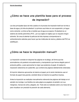 Guía de Aprendizaje
¿Cómo se hace una plantilla base para el proceso
de impresión?
Los dos principales tipos de tinta usados en el proceso de impresión textil son la tinta a
base de agua y la tinta de plastisol. La primera usa tintes en una suspensión y el agua
como solvente. La tinta se fija a medida que el agua se evapora. El plastisol es un
sistema de clorido polivinílico (PVC , por sus siglas en inglés) que no requiere ningún
solvente. Se crea al calentar la película de tinta impresa a temperaturas lo
suficientemente calientes para hacer que las moléculas de resina y plástico del PVC se
solidifiquen.
¿Cómo se hace la imposición manual?
La imposición consiste en disponer las páginas en el pliego, de forma que las
acomodemos a la posterior encuadernación y manipulación que hemos elegido para el
producto gráfico, y para aprovechar lo mejor que podamos el papel. Al realizar la
imposición obtenemos el cuadernillo, que contiene las páginas debidamente ordenadas
Al imprimir debemos aprovechar al máximo el papel, por lo tanto intentamos usar el
formato de papel más grande y también llenar al máximo la superficie impresa.
Antes la imposición se realizaba manualmente ordenando las páginas del trabajo en el
astralón de montaje. Los fotolitos de cada página se pegaban al astralón con sus
márgenes, marcas de corte y plegado, etc. Todo esto se realizaba sobre una mesa de luz
para visualizar con precisión la posición de cada elemento.
Página 4 de 7
 