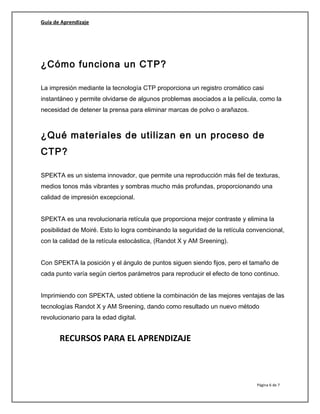 Guía de Aprendizaje
¿Cómo funciona un CTP?
La impresión mediante la tecnología CTP proporciona un registro cromático casi
instantáneo y permite olvidarse de algunos problemas asociados a la película, como la
necesidad de detener la prensa para eliminar marcas de polvo o arañazos.
¿Qué materiales de utilizan en un proceso de
CTP?
SPEKTA es un sistema innovador, que permite una reproducción más fiel de texturas,
medios tonos más vibrantes y sombras mucho más profundas, proporcionando una
calidad de impresión excepcional.
SPEKTA es una revolucionaria retícula que proporciona mejor contraste y elimina la
posibilidad de Moiré. Esto lo logra combinando la seguridad de la retícula convencional,
con la calidad de la retícula estocástica, (Randot X y AM Sreening).
Con SPEKTA la posición y el ángulo de puntos siguen siendo fijos, pero el tamaño de
cada punto varía según ciertos parámetros para reproducir el efecto de tono continuo.
Imprimiendo con SPEKTA, usted obtiene la combinación de las mejores ventajas de las
tecnologías Randot X y AM Sreening, dando como resultado un nuevo método
revolucionario para la edad digital.
RECURSOS PARA EL APRENDIZAJE
Página 6 de 7
 