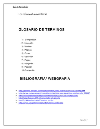 Guía de Aprendizaje
Los recursos fueron internet
GLOSARIO DE TERMINOS
1) Computador
2) Impresión
3) Montaje
4) Páginas
5) Cortes
6) Ubicación
7) Piezas
8) Márgenes
9) Posición
10)Cuadernillo
BIBLIOGRAFÍA/ WEBGRAFÍA
• http://espanol.answers.yahoo.com/question/index?qid=20110705121642AAp7nXX
• http://www.ehowenespanol.com/diferencias-tinta-base-agua-tinta-plastisol-info_53214/
• http://disenopreimpresioncamposan.wordpress.com/2012/03/20/la-imposicion/
• http://redgrafica.com/CTP-del-computador-a-la-plancha
• http://es.wikipedia.org/wiki/Computer_to_film
• http://www.fanapelonline.com/ctp/funciona/index.asp
Página 7 de 7
 