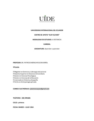 UNIVERSIDAD INTERNACIONAL DEL ECUADOR
CENTRO DE APOYO “ELOY ALFARO”
MODALIDAD DE ESTUDIOS: A DISTANCIA
CARRERA:
ASIGNATURA: Aprender a aprender
PROFESOR: DR. PATRICIOMONCAYOECHEVERRÍA.
TÍTULOS:
CORREO ELECTRÓNICO: patomoncayoe@gmail.com
TELÉFONO: (02) 2991681
CICLO: primero
FECHA: MARZO – JULIO 2014
 