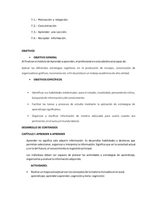 7.1.- Motivación y relajación.
7.2.- Concentración
7.3.- Aprender una Lección.
7.4.- Recopilar información.
OBJETIVOS
• OBJETIVO GENERAL
Al finalizarel módulode Aprenderaaprender,el profesional enestacátedraserácapaz de:
Aplicar las diferentes estrategias cognitivas en la producción de ensayos, construcción de
organizadoresgráficos,resúmenesetc.afinde producirun trabajoacadémicode alta calidad.
• OBJETIVOS ESPECÍFICOS
• Identificar sus habilidades intelectuales para el estudio, creatividad, pensamiento crítico,
búsquedade informaciónydel conocimiento.
• Facilitar las tareas y procesos de estudio mediante la aplicación de estrategias de
aprendizaje significativo.
• Organizar y clasificar información de manera adecuada para usarla cuando sea
pertinente,enel aulayel mundolaboral.
DESARROLLO DE CONTENIDOS
CAPÍTULO I: APRENDER A APRENDER
Aprender no significa solo adquirir información. Es desarrollar habilidades y destrezas que
permitan seleccionar, organizar e interpreta la información. Significa que en la sociedad actual
y enla del futuro,el conocimientoeslagestiónprincipal.
Los individuos deben ser capaces de planear las actividades y estrategias de aprendizaje,
organizarlasyevaluarlainformaciónadquirida.
ACTIVIDADES:
• Realice unmapaconceptual con losconceptosde lamateriarevisadosenel aula(
aprendizaje,aprenderaaprender,cogniciónymeta- cognición)
 