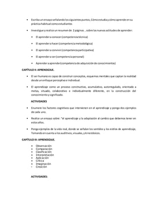 • Escriba unensayoseñalandolossiguientespuntos,Cómoestudiaycómoaprende ensu
práctica habitual comoestudiantes
• Investigue yrealice un resumende 2 páginas , sobre lasnuevasactitudesde aprender:
• El aprendera conocer(competenciatécnica)
• El aprendera hacer(competenciametodológica)
• El aprendera convivir(competenciaparticipativa)
• El aprendera ser(competenciapersonal)
• Aprenderaaprender(competenciade adquisiciónde conocimientos)
CAPÍTULO II: APRENDIZAJE.
• El ser humano es capaz de construir conceptos, esquemas mentales que captan la realidad
desde unenfoque perceptivoe individual.
• El aprendizaje como un proceso constructivo, acumulativo, autorregulado, orientado a
metas, situado, colaborativo e individualmente diferente, en la construcción del
conocimientoysignificado.
ACTIVIDADES
• Enumere los factores cognitivos que intervienen en el aprendizaje y ponga dos ejemplos
de cada uno.
• Realice un ensayo sobre: “el aprendizaje y la adaptación al cambio que debemos tener en
estosaños.
• Ponga ejemplos de la vida real, donde se señalan los sentidos y los estilos de aprendizaje,
Tomandoencuenta a losauditivos,visuales,ykinestésicos.
CAPÍTULO III: APRENDIZAJE.
• Observación
• Comparación
• Clasificación
• Interpretación
• Aplicación
• Crítica
• Imaginación
• Creación
ACTIVIDADES:
 