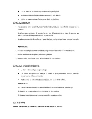 • Lea un textode uneditorial ysaque lasideasprincipales.
• Realice uncuadrocomparativoentre unlibroy una revista.
• Utilice unorganizadorgráficoenun artículo periodístico.
CAPÍTULO VI: ESCRITURA
• Las palabras, como la comida, necesitan también una buena presentación para dar buena
imagen.
• Una buena presentación de un escrito será tan deliciosa como un plato de comida que
saltaa lavistacomo algo sabrosopor suapariencia.
• Una buenaredacciónda confianzayseguridada loescrito,yhace llegarmejorel mensaje.
ACTIVIDADES:
1.- Redacte unacomposiciónliterariade 15renglonessobre el amorentiempode crisis.
2.- Escriba 3 normas de ortografía poniendoejemplos.
3.- Haga un mapa conceptual sobre laimportanciade escribirbien.
CAPÍTULO VII: ESTUDIO Y EMOCIONES.
• La clave estáenel tipode aprendizaje
• Los estilos de aprendizaje reflejan la forma en que preferimos adquirir, utilizar y
pensaracerca del conocimiento.
• No tenemosunsoloestilode aprendizaje,sinounperfil de estilos.
ACTIVIDADES:
1.- Cómo ustedse motivapositivamentefrentealasdificultadesdel aprendizaje.
2.- Realice unensayosobre laconcentraciónenlosestudios.
3.- Haga un cuadro sobre aprenderunalección,pongaejemplos.
GUÍADE ESTUDIO
RIENTACIONES PARA EL APRENDIZAJE Y PARA EL REFUERZO DEL MISMO
 