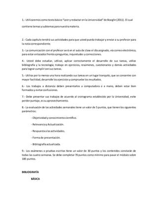 1.- Utilizaremoscomotextobásico“Leeryredactar enla Universidad”de Boeglin(2011). El cual
contiene temasysubtemasparanuestramateria.
2.- Cada capítulo tendrá sus actividades para que usted pueda trabajar y enviar a su profesor para
la notacorrespondiente.
3.- La comunicación con el profesor será en el aula de clase el día asignado, vía correo electrónico,
para estar enlazadosfrenteapreguntas,inquietudes ycorrecciones.
4.- Usted debe estudiar, utilizar, aplicar correctamente el desarrollo de sus tareas, utilice
bibliografía y la tecnología; trabaje en ejercicios, resúmenes, cuestionarios y demás actividades
para lograr cumplirconsus tareas.
5.- Utilice por lo menos una hora realizando sus tareas en unlugar tranquilo, que se concentre con
mayor facilidad,desarrolle losejerciciosycompruebe losresultados.
6.- Los trabajos a distancia deben presentarlos a computadora o a mano, deben estar bien
formadosy evitarconfusiones.
7.- Debe presentar sus trabajos de acuerdo al cronograma establecido por la Universidad, evite
perderpuntaje,essuaprovechamiento.
8.- La evaluación de las actividades semanales tiene un valor de 5 puntos, que tienen los siguientes
parámetros:
- Objetividadyconocimientocientífico.
- RelevanciayActualización.
- Respuestaalasactividades.
- Formade presentación.
- Bibliografíaactualizada.
9.- Los exámenes o pruebas escritas tiene un valor de 30 puntos y los contenidos constarán de
todas las cuatro semanas. Se debe completar 70 puntos como mínimo para pasar el módulo sobre
100 puntos.
BIBLIOGRAFÍA
BÁSICA
 