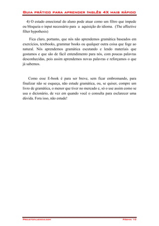 Guia prático para aprender Inglês 4X mais rápido
Projetofluencia.com Página 10
4) O estado emocional do aluno pode atuar como um filtro que impede
ou bloqueia o input necessário para a aquisição do idioma. (The affective
filter hypothesis)
Fica claro, portanto, que nós não aprendemos gramática baseados em
exercícios, textbooks, grammar books ou qualquer outra coisa que foge ao
natural. Nós aprendemos gramática escutando e lendo materiais que
gostamos e que são de fácil entendimento para nós, com poucas palavras
desconhecidas, pois assim aprendemos novas palavras e reforçamos o que
já sabemos.
Como esse E-book é para ser breve, sem ficar embromando, para
finalizar não se esqueça, não estude gramática, ou, se quiser, compre um
livro de gramática, o menor que tiver no mercado e, só o use assim como se
usa o dicionário, de vez em quando você o consulta para esclarecer uma
dúvida. Fora isso, não estude!
 
