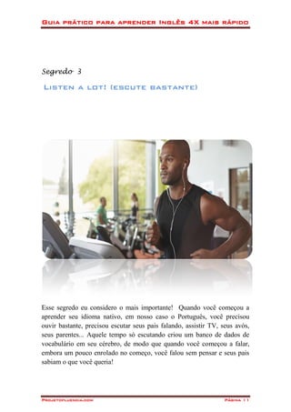 Guia prático para aprender Inglês 4X mais rápido
Projetofluencia.com Página 11
Segredo 3
Listen a lot! (escute bastante)
Esse segredo eu considero o mais importante! Quando você começou a
aprender seu idioma nativo, em nosso caso o Português, você precisou
ouvir bastante, precisou escutar seus pais falando, assistir TV, seus avós,
seus parentes... Aquele tempo só escutando criou um banco de dados de
vocabulário em seu cérebro, de modo que quando você começou a falar,
embora um pouco enrolado no começo, você falou sem pensar e seus pais
sabiam o que você queria!
 