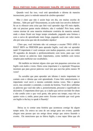 Guia prático para aprender Inglês 4X mais rápido
Projetofluencia.com Página 12
Quando você faz isso, você está aprendendo o idioma de maneira
inconsciente, pois é o método natural do cérebro aprender!
Mas é claro que não é assim hoje em dia, em muitas escolas de
idiomas... Sabe por quê? Sinceramente, eu acho tudo isso envolve dinheiro!
Se eu te oferecer uma coisa que fará você aprender algo 4X mais rápido,
não vai precisar gastar muito dinheiro, não é verdade? Pois bem, então
vamos ensinar de uma maneira totalmente contrária da maneira natural,
onde o aluno ficará um longo tempo estudando, pagando uma fortuna e
com a curva de aprendizado mais longa, pagando assim um valor muito
alto por uma coisa que não dá resultados rápidos!
Claro que, você iniciante não vai começar a escutar TWO AND A
HALF MEN ou FRIENDS para aprender Inglês, você não vai aprender
nada! O importante é você começar com áudios pequenos, com em média
30 segundos de duração e preferencialmente com texto, para que você
possa marcar as palavras mais importantes, como também com textos
simples para melhorar seu vocabulário.
Há também na internet alguns sites que tem pequenas conversas em
Inglês com áudio e texto. Outra coisa importante é a repetição! Pesquisas
mostram que para gravar palavras você tem que ouvi-las pelos menos 30
vezes!
Eu acredito que para aprender um idioma é muito importante ter
contato com o idioma que está aprendendo. Como falei anteriormente, é
importante você ouvir o mesmo conteúdo muitas vezes. Não é apenas
ouvir, mas entender o conteúdo, o enredo da história. Você deve sublinhar
as palavras que você não sabe e, posteriormente, procurar o significado no
dicionário. É importante dizer que, se o áudio que estiver ouvindo for chato
e não condiz com o que você gosta, não perca seu tempo, ouça três ou
quatro vezes e, então, passe para outro. Escutar conteúdo que você gosta
em Inglês is the key to speak it fluently!
Deixa eu te contar uma história que aconteceu comigo há algum
tempo atrás. Eu estava na casa de um amigo para um evento, quando
chegou uma pessoa que era amigo desse amigo que estava fazendo o
evento. Ele mencionou que eu falava Inglês, e esse rapaz falou que ele
 