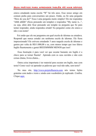 Guia prático para aprender Inglês 4X mais rápido
Projetofluencia.com Página 13
estava estudando numa escola “W” há três anos. Esse nosso amigo em
comum pediu para conversarmos um pouco. Então, eu fiz uma pergunta
“How do you do?” Essa é uma pergunta muito simples! Ele me respondeu
“ehhh ahhhh” (ficou pensando um tempão) e respondeu “My name is...”,
ou seja, além dele ficar pensando um tempão na pergunta que fiz para
tentar responder, ainda respondeu errado! Eu perguntei como ele estava e
não o seu nome!
Foi então que ele me perguntou em qual escola de idiomas eu estudava.
Respondi que nunca estudei em nenhuma escola de idiomas. Ele ficou
impressionado! Ele estivera estudando 3 anos naquela escola de idiomas e
gastou por volta de R$11.000,00 e eu, com menos tempo que isso falava
Inglês fluentemente e gastei BEEEMMMM MENOS que isso!
Essa ilustração é para você ver que escutar bastante em Inglês é a
chave para se tornar fluente! Aprenda com os seus ouvidos e não com
coisas chatas, livros chatos...
Outra coisa importante é ter material para escutar em Inglês, mas com
texto! Como você vai aprender as palavras que você não sabe, sem texto?
No meu site, http://www.projetofluencia.com nós temos lições
gratuitas com áudio e texto e ainda com vocabulário já explicado. Confira.
Clique aqui.
 