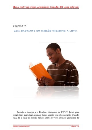 Guia prático para aprender Inglês 4X mais rápido
Projetofluencia.com Página 14
Segredo 4
Leia bastante em Inglês (Reading a lot!)
Juntado o listening e o Reading, chamamos de INPUT. Input, para
simplificar, quer dizer aprender Inglês usando seu subconsciente. Quando
você lê e ouve ao mesmo tempo, além de você aprender gramática de
 