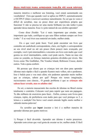 Guia prático para aprender Inglês 4X mais rápido
Projetofluencia.com Página 15
maneira intuitiva e melhorar seu listening, você estará aumentando seu
vocabulário! Fora que quando você se aplica no INPUT, automaticamente
o OUTPUT (falar e escrever) acontece naturalmente. Eu sei que às vezes é
difícil de acreditar, mas eu posso dizer por experiência própria que
funciona! E não se precisa ter uma mente brilhante (eu não tenho:) para
aprender dessa maneira. Esse é o jeito natural do seu cérebro aprender!
Como disse Ziraldo: "Ler é mais importante que estudar, mais
importante que tudo, certifique-se que seus filhos tenham sempre um livro
à mão." E se você tiver esse material em áudio, melhor ainda.
Eis o que você pode fazer. Você pode encontrar um livro que
contenha um audiobook correspondente, claro, em Inglês e correspondente
ao seu nível atual ou até um pouco (bem pouco) mais avançado, por
exemplo, você é pré-intermediário e encontra um livro com áudio que você
gostou no nível intermediário, então você pode usá-lo. Tanto no meu site
como no youtube, eu forneço materiais gratuitos divididos por níveis. São
livros como The Godfather, The Voodoo Island, Robinson Crusoe, dentre
outros. Vale a pena conferir.
Há pessoas que dizem que as crianças tem um dom para aprender
idiomas mais rápido e fácil e quando ficamos mais velhos, nós o perdemos.
Isso é balela pura e vou mais além; nós podemos aprender muito melhor
que as crianças, sabem por quê? Porque nós temos imaginação,
raciocinamos com clareza... O grande problema é que as crianças não
sabem fazer errado, mas os adultos sim!
Eu sei, a maioria massacrante das escolas de idiomas no Brasil ensina
totalmente o contrário. Colocam você para repetir que nem um papagaio.
Te dão milhares de exercícios para fazer... Enfim, comece com livros para
crianças, repito, de preferência com áudio para que você pratique os 2, a
leitura e a audição! Em breve você estará entendo Inglês muito melhor e
sabendo muitas palavras!
Eu acredito que input (escutar e ler) é a melhor maneira de
aprender idiomas por quatro motivos:
1) Porque é fácil divertido. Aprender um idioma é muito prazeroso.
Aprender com coisas que você gosta de escutar ou ler, melhor ainda. É fácil
 