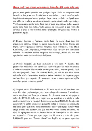 Guia prático para aprender Inglês 4X mais rápido
Projetofluencia.com Página 16
porque você pode aprender em qualquer lugar. Pode ser enquanto está
lavando a louça, ou na fila do banco, no ônibus… você também pode
imprimir o texto para ler em qualquer lugar, ou se preferir, você pode usar
seu tablet ou celular e ler o texto enquanto escuta o áudio onde você quiser.
Você não precisa gastar meia hora para ir para uma sala de aula e depois
gastar meia hora para voltar. Outra coisa a se considerar, é que você está
ouvindo e lendo o conteúdo totalmente em Inglês, obrigando seu cérebro a
pensar em Inglês.
2) Porque funciona e funciona muito bem. Eu posso dizer isso por
experiência própria, porque foi dessa maneira que me tornei fluente em
Inglês. Se você pesquisar sobre os poliglotas mais conhecidos, como Steve
Kaufmann, Luca Lampariello, dentre outros, você verá que eles usam esse
método. Há também muitas pesquisas nesse campo, porém não vou me
aprofundar, não é essa a utilidade do Ebook.
3) Porque ninguém vai ficar enchendo o seu saco. A maioria dos
professores de idiomas tem a mania de ficar corrigindo os erros dos alunos
a todo o momento. Eles também te obrigam a falar, mesmo quando você
não está preparado. Isso cria traumas. Então, pra que eu vou ficar numa
sala aula, sendo chamando a atenção a todo o momento, se eu posso pegar
um bom livro que eu gosto e ler enquanto escuto e, assim, aprender Inglês
com algo que eu realmente gosto?
4) Porque é barato. Um dia desses, eu fui numa escola de idiomas fazer um
teste. Fui saber qual era o preço e o material que eles usavam. A atendente,
muito simpática, me falou de um curso de 18 meses, onde se iria pagar o
valor de R$350,00 todo mês, pagar taxa de matrícula e a ainda a cada
quatro meses trocar o material didático que custava R$200,00. Só aí eu já
desistiria! Foi então, quando eu perguntei sobre o conteúdo do curso, ela
me falou que o curso iria me deixar fluente básico em Inglês. What?? Que
droga é essa? Isso existe? Claro que não! Ou você é fluente no idioma, ou
não! Eu a perguntei se ela era fluente básica em Português e ela não soube
me responder. Então, pra que pagar em 18 meses o total de quase
R$8.000,00 para ser “fluente básico” em Inglês, se eu posso aprender
 