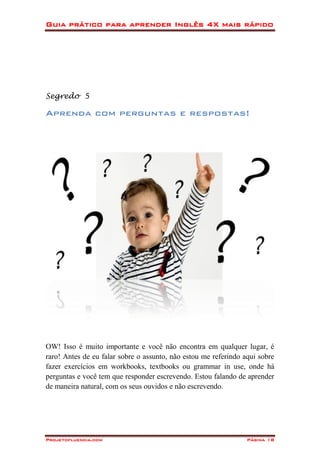 Guia prático para aprender Inglês 4X mais rápido
Projetofluencia.com Página 18
Segredo 5
Aprenda com perguntas e respostas!
OW! Isso é muito importante e você não encontra em qualquer lugar, é
raro! Antes de eu falar sobre o assunto, não estou me referindo aqui sobre
fazer exercícios em workbooks, textbooks ou grammar in use, onde há
perguntas e você tem que responder escrevendo. Estou falando de aprender
de maneira natural, com os seus ouvidos e não escrevendo.
 