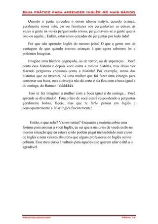 Guia prático para aprender Inglês 4X mais rápido
Projetofluencia.com Página 19
Quando a gente aprendeu o nosso idioma nativo, quando criança,
geralmente nossa mãe, pai ou familiares nos perguntavam as coisas, às
vezes a gente os ouvia perguntando coisas, perguntavam se a gente queria
isso ou aquilo... Enfim, estávamos cercados de perguntas por todo lado!
Por que não aprender Inglês do mesmo jeito? O que a gente tem de
vantagem de que quando éramos crianças é que agora sabemos ler e
podemos Imaginar.
Imagine uma história engraçada, ou de terror, ou de superação... Você
conta essa história e depois você conta a mesma história, mas dessa vez
fazendo perguntas enquanto conta a história! Por exemplo, numa das
histórias que eu inventei, há uma mulher que foi fazer uma cirurgia para
consertar sua boca, mas a cirurgia não dá certo e ela fica com a boca igual a
do coringa, do Batman! kkkkkkkk
Isso te faz imaginar a mulher com a boca igual a do coringa... Você
aprende se divertindo! Fora o fato de você estará respondendo a perguntas
geralmente bobas, fáceis, mas que te farão pensar em Inglês e
consequentemente a falar Inglês fluentemente!
Então, o que acha? Vamos tentar? Enquanto a maioria cobra uma
fortuna para ensinar a você Inglês, eu sei que a maiorias de vocês estão na
mesma situação que eu estava e não podem pagar mensalidade num curso
de Inglês e nem valores absurdos que alguns professores de Inglês online
cobram. Esse meu curso é voltado para aqueles que querem aliar o útil a o
agradável.
 