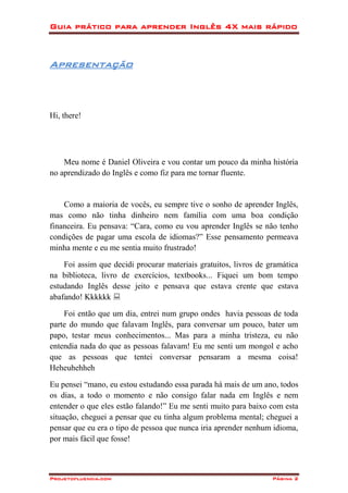 Guia prático para aprender Inglês 4X mais rápido
Projetofluencia.com Página 2
Apresentação
Hi, there!
Meu nome é Daniel Oliveira e vou contar um pouco da minha história
no aprendizado do Inglês e como fiz para me tornar fluente.
Como a maioria de vocês, eu sempre tive o sonho de aprender Inglês,
mas como não tinha dinheiro nem família com uma boa condição
financeira. Eu pensava: “Cara, como eu vou aprender Inglês se não tenho
condições de pagar uma escola de idiomas?” Esse pensamento permeava
minha mente e eu me sentia muito frustrado!
Foi assim que decidi procurar materiais gratuitos, livros de gramática
na biblioteca, livro de exercícios, textbooks... Fiquei um bom tempo
estudando Inglês desse jeito e pensava que estava crente que estava
abafando! Kkkkkk 
Foi então que um dia, entrei num grupo ondes havia pessoas de toda
parte do mundo que falavam Inglês, para conversar um pouco, bater um
papo, testar meus conhecimentos... Mas para a minha tristeza, eu não
entendia nada do que as pessoas falavam! Eu me senti um mongol e acho
que as pessoas que tentei conversar pensaram a mesma coisa!
Heheuhehheh
Eu pensei “mano, eu estou estudando essa parada há mais de um ano, todos
os dias, a todo o momento e não consigo falar nada em Inglês e nem
entender o que eles estão falando!” Eu me senti muito para baixo com esta
situação, cheguei a pensar que eu tinha algum problema mental; cheguei a
pensar que eu era o tipo de pessoa que nunca iria aprender nenhum idioma,
por mais fácil que fosse!
 