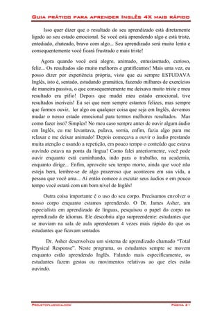Guia prático para aprender Inglês 4X mais rápido
Projetofluencia.com Página 21
Isso quer dizer que o resultado do seu aprendizado está diretamente
ligado ao seu estado emocional. Se você está aprendendo algo e está triste,
entediado, chateado, bravo com algo... Seu aprendizado será muito lento e
consequentemente você ficará frustrado e mais triste!
Agora quando você está alegre, animado, entusiasmado, curioso,
feliz... Os resultados são muito melhores e gratificantes! Mais uma vez, eu
posso dizer por experiência própria, visto que eu sempre ESTUDAVA
Inglês, isto é, sentado, estudando gramática, fazendo milhares de exercícios
de maneira passiva, o que consequentemente me deixava muito triste e meu
resultado era pífio! Depois que mudei meu estado emocional, tive
resultados incríveis! Eu sei que nem sempre estamos felizes, mas sempre
que formos ouvir, ler algo ou qualquer coisa que seja em Inglês, devemos
mudar o nosso estado emocional para termos melhores resultados. Mas
como fazer isso? Simples! No meu caso sempre antes de ouvir algum áudio
em Inglês, eu me levantava, pulava, sorria, enfim, fazia algo para me
relaxar e me deixar animado! Depois começava a ouvir o áudio prestando
muita atenção e usando a repetição, em pouco tempo o conteúdo que estava
ouvindo estava na ponta da língua! Como falei anteriormente, você pode
ouvir enquanto está caminhando, indo para o trabalho, na academia,
enquanto dirige... Enfim, aproveite seu tempo morto, ainda que você não
esteja bem, lembre-se de algo prazeroso que aconteceu em sua vida, a
pessoa que você ama... Aí então comece a escutar seus áudios e em pouco
tempo você estará com um bom nível de Inglês!
Outra coisa importante é o uso do seu corpo. Precisamos envolver o
nosso corpo enquanto estamos aprendendo. O Dr. James Asher, um
especialista em aprendizado de línguas, pesquisou o papel do corpo no
aprendizado de idiomas. Ele descobriu algo surpreendente: estudantes que
se moviam na sala de aula aprenderam 4 vezes mais rápido do que os
estudantes que ficavam sentados
Dr. Asher desenvolveu um sistema de aprendizado chamado “Total
Physical Response”. Neste programa, os estudantes sempre se movem
enquanto estão aprendendo Inglês. Falando mais especificamente, os
estudantes fazem gestos ou movimentos relativos ao que eles estão
ouvindo.
 