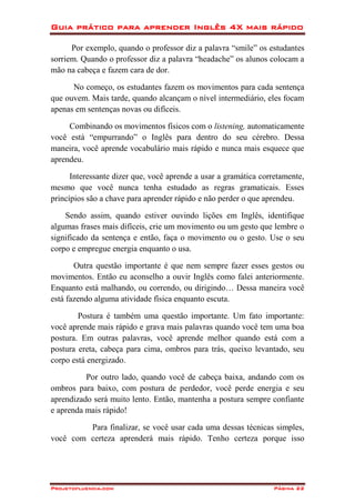 Guia prático para aprender Inglês 4X mais rápido
Projetofluencia.com Página 22
Por exemplo, quando o professor diz a palavra “smile” os estudantes
sorriem. Quando o professor diz a palavra “headache” os alunos colocam a
mão na cabeça e fazem cara de dor.
No começo, os estudantes fazem os movimentos para cada sentença
que ouvem. Mais tarde, quando alcançam o nível intermediário, eles focam
apenas em sentenças novas ou difíceis.
Combinando os movimentos físicos com o listening, automaticamente
você está “empurrando” o Inglês para dentro do seu cérebro. Dessa
maneira, você aprende vocabulário mais rápido e nunca mais esquece que
aprendeu.
Interessante dizer que, você aprende a usar a gramática corretamente,
mesmo que você nunca tenha estudado as regras gramaticais. Esses
princípios são a chave para aprender rápido e não perder o que aprendeu.
Sendo assim, quando estiver ouvindo lições em Inglês, identifique
algumas frases mais difíceis, crie um movimento ou um gesto que lembre o
significado da sentença e então, faça o movimento ou o gesto. Use o seu
corpo e empregue energia enquanto o usa.
Outra questão importante é que nem sempre fazer esses gestos ou
movimentos. Então eu aconselho a ouvir Inglês como falei anteriormente.
Enquanto está malhando, ou correndo, ou dirigindo… Dessa maneira você
está fazendo alguma atividade física enquanto escuta.
Postura é também uma questão importante. Um fato importante:
você aprende mais rápido e grava mais palavras quando você tem uma boa
postura. Em outras palavras, você aprende melhor quando está com a
postura ereta, cabeça para cima, ombros para trás, queixo levantado, seu
corpo está energizado.
Por outro lado, quando você de cabeça baixa, andando com os
ombros para baixo, com postura de perdedor, você perde energia e seu
aprendizado será muito lento. Então, mantenha a postura sempre confiante
e aprenda mais rápido!
Para finalizar, se você usar cada uma dessas técnicas simples,
você com certeza aprenderá mais rápido. Tenho certeza porque isso
 