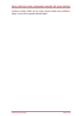 Guia prático para aprender Inglês 4X mais rápido
Projetofluencia.com Página 23
aconteceu comigo. Então, use seu corpo, procure sempre estar confiante e
alegre e sorria muito enquanto aprende Inglês!
 