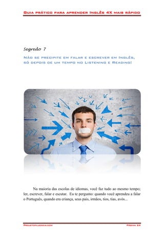 Guia prático para aprender Inglês 4X mais rápido
Projetofluencia.com Página 24
Segredo 7
Não se precipite em falar e escrever em Inglês,
só depois de um tempo no Listening e Reading!
Na maioria das escolas de idiomas, você faz tudo ao mesmo tempo;
ler, escrever, falar e escutar. Eu te pergunto: quando você aprendeu a falar
o Português, quando era criança, seus pais, irmãos, tios, tias, avós...
 