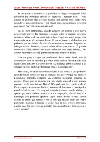 Guia prático para aprender Inglês 4X mais rápido
Projetofluencia.com Página 25
Te ensinaram a escrever e a gramática da língua Portuguesa? Não!
Ensinaram-lhe Português através de exercícios? Também não! Mas
quando te ensinam algo de uma maneira que demora mais tempo para
aprender e, consequentemente você pagará mais mensalidades, será bom
para quem? Pra você eu sei que não será!
Eu, no meu aprendizado, quando coloquei em prática o que estava
descobrindo através das pesquisas, coloquei todos os segredos descritos
acima em prática e não me precipitei em falar. Fiquei um longo tempo, pelo
menos seis meses só ouvindo e lendo. Só que os jovens e adultos tem um
problema que as crianças não têm: nós somos muito ansiosos! Enquanto as
crianças apenas observam, veem as coisas, olham para a boca... E quando
começam a falar, embora um pouco embolado, mas estão falando... Os
adultos na primeira lição já querem sair falando a torto e a direita!
Isso em parte é culpa dos professores desse nosso Brasil, que já
acostumados com os métodos que todos usam, acabam disseminando essa
ideia! Como dizia Dr. J. Marvin Brown “A diferença entre os adultos e as
crianças é que os adultos podem fazer errado, as crianças não”.
Mas calma, eu tenho uma ótima notícia! A boa notícia é que podemos
aprender muito melhor do que as crianças! Por quê? Porque nós temos o
pensamento formado, podemos ler, podemos raciocinar imaginar as
coisas... Dizem que as crianças tem um talento especial e que quando
crescem, perde esse talento. Balela! Nós podemos fazer muito melhor!
Por exemplo, eu conto uma história: havia um elefante com o rosto igual a
o do Michael Jackson... Eu imaginei um elefante com a cara do Michael, e
aposto que você também pensou e achou engraçado, não é? Essa é a
diferença! Nós podemos aprender Inglês muito melhor e mais rápido
usando as armas que temos! Você só tem que relaxar, ficar um tempo
praticando listening e reading e, como falei já nos tópicos anteriores,
quando você for escrever algo ou falar, sairá naturalmente, faça a prova e
verá o sucesso!
 
