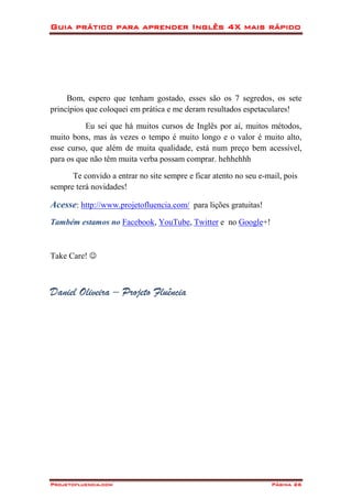 Guia prático para aprender Inglês 4X mais rápido
Projetofluencia.com Página 26
Bom, espero que tenham gostado, esses são os 7 segredos, os sete
princípios que coloquei em prática e me deram resultados espetaculares!
Eu sei que há muitos cursos de Inglês por aí, muitos métodos,
muito bons, mas às vezes o tempo é muito longo e o valor é muito alto,
esse curso, que além de muita qualidade, está num preço bem acessível,
para os que não têm muita verba possam comprar. hehhehhh
Te convido a entrar no site sempre e ficar atento no seu e-mail, pois
sempre terá novidades!
Acesse: http://www.projetofluencia.com/ para lições gratuitas!
Também estamos no Facebook, YouTube, Twitter e no Google+!
Take Care! 
Daniel Oliveira – Projeto Fluência
 